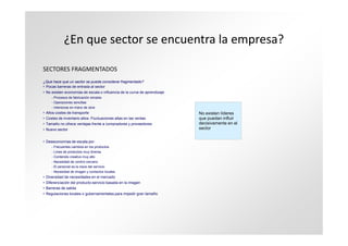 ¿En que sector se encuentra la empresa?

SECTORES FRAGMENTADOS
¿Que hace que un sector se pueda considerar fragmentado?
• Pocas barreras de entrada al sector
• No existen economías de escala o influencia de la curva de aprendizaje
     - Procesos de fabricación simples
     - Operaciones sencillas
     - Intensivas en mano de obra
• Altos costes de transporte                                               No existen líderes
• Costes de inventario altos. Fluctuaciones altas en las ventas            que puedan influir
• Tamaño no ofrece ventajas frente a compradores y proveedores             decisivamente en el
• Nuevo sector                                                             sector


• Deseconomías de escala por:
     - Frecuentes cambios en los productos
     - Línea de productos muy diversa
     - Contenido creativo muy alto
     - Necesidad de control cercano
     - El personal es la clave del servicio
     - Necesidad de imagen y contactos locales
• Diversidad de necesidades en el mercado
• Diferenciación del producto-servicio basada en la imagen
• Barreras de salida
• Regulaciones locales o gubernamentales para impedir gran tamaño
 