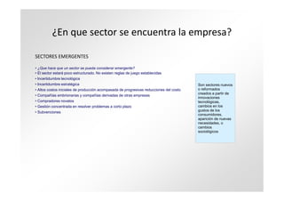 ¿En que sector se encuentra la empresa?

SECTORES EMERGENTES

• ¿Que hace que un sector se pueda considerar emergente?
• El sector estará poco estructurado. No existen reglas de juego establecidas
• Incertidumbre tecnológica
• Incertidumbre estratégica                                                              Son sectores nuevos
• Altos costos iniciales de producción acompasada de progresivas reducciones del costo   o reformados
                                                                                         creados a partir de
• Compañías embrionarias y compañías derivadas de otras empresas
                                                                                         innovaciones
• Compradores novatos                                                                    tecnológicas,
• Gestión concentrada en resolver problemas a corto plazo                                cambios en los
• Subvenciones                                                                           gustos de los
                                                                                         consumidores,
                                                                                         aparición de nuevas
                                                                                         necesidades, o
                                                                                         cambios
                                                                                         sociológicos
 
