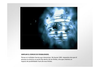 AMPLIAR EL ESPACIO DE POSIBILIDADES.
Pensar en múltiples fuerzas que interactúan. No buscar UNA respuesta sino que el
proceso no alcance un punto fijo dentro de los límites, sino que creemos un
espacio de posibilidades fuera de esos límites.
 