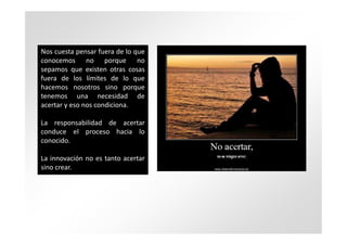 Nos cuesta pensar fuera de lo que
conocemos no porque no
sepamos que existen otras cosas
fuera de los límites de lo que
hacemos nosotros sino porque
tenemos una necesidad de
acertar y eso nos condiciona.

La responsabilidad de acertar
conduce el proceso hacia lo
conocido.

La innovación no es tanto acertar
sino crear.
 