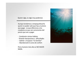 Querer algo, es algo muy poderoso


Aunque tendemos a empequeñecerlo
querer es poder solo que hay un precio
que pagar. Lo que diferencia a los
creadores es que son conscientes del
precio que van a pagar.

- Cambiarán ciertos hábitos
- Tendrán decepciones y dificultades
- Saldrán al espacio “no familiar”
- Abandonarán la zona de confort

Pero el precio más alto es NO HACER
NADA.
 