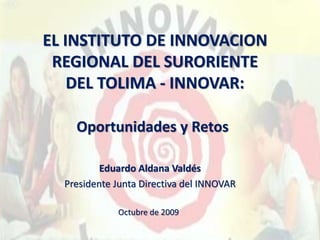 EL INSTITUTO DE INNOVACION 
REGIONAL DEL SURORIENTE 
DEL TOLIMA - INNOVAR: 
Oportunidades y Retos 
Eduardo Aldana Valdés 
Presidente Junta Directiva del INNOVAR 
Octubre de 2009 
 