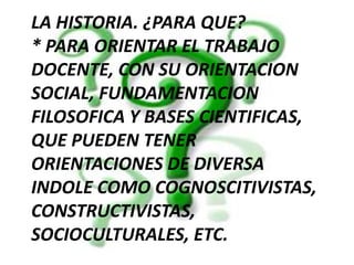 LA HISTORIA. ¿PARA QUE?* PARA ORIENTAR EL TRABAJO DOCENTE, CON SU ORIENTACION SOCIAL, FUNDAMENTACION FILOSOFICA Y BASES CIENTIFICAS, QUE PUEDEN TENER ORIENTACIONES DE DIVERSA INDOLE COMO COGNOSCITIVISTAS, CONSTRUCTIVISTAS, SOCIOCULTURALES, ETC.