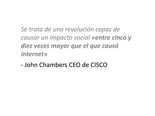 Se trata de una revolución capaz de
causar un impacto social «entre cinco y
diez veces mayor que el que causó
internet»
- John Chambers CEO de CISCO
 