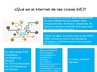 Es una capa de conexión entre dispositivos
en base inalámbrica que engloba redes
computacionales, sensores y actuadores. Se
trata de la primera evolución de la capa física
de internet desde sus inicios.
“Nació” en algún momento entre el año 2008 y
2009, cuando el número de dispositivos
conectados a Internet superó al de usuarios.
En 2003 habían 0,08
dispositivos
conectados por
persona.
En 2015 se alcanzarán
los 3,47 dispositivos
por persona
No se debe confundir con la
domótica:
- Antes de la domótica
íbamos al dispositivo.
- Con la domótica
automatizábamos y
accedíamos al
dispositivo.
- Con el IdC los
dispositivos buscan a su
usuario para pedir
consentimiento o informar
de una acción en base a
Un nuevo potencial
mercado.
 