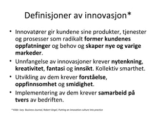 Definisjoner av innovasjon* Innovatører gir kundene sine produkter, tjenester og prosesser som radikalt  former kundenes oppfatninger  og behov og  skaper nye og varige markeder . Unnfangelse av innovasjoner krever  nytenkning ,  kreativitet ,  fantasi  og  innsikt . Kollektiv smarthet. Utvikling av dem krever  forståelse ,  oppfinnsomhet  og  smidighet .  Implementering av dem krever  samarbeid på tvers  av bedriften. * Kilde:  Ivey  Business Journal, Robert Angel, Putting an innovation culture into practice   