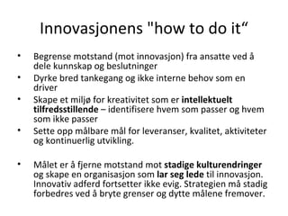 Innovasjonens  "how to do it“ Begrense motstand (mot innovasjon) fra ansatte ved å dele kunnskap og beslutninger  Dyrke bred tankegang og ikke interne behov som en driver Skape et miljø for kreativitet som er  intellektuelt tilfredsstillende  – identifisere hvem som passer og hvem som ikke passer Sette opp målbare mål for leveranser, kvalitet, aktiviteter og kontinuerlig utvikling. Målet er å fjerne motstand mot  stadige kulturendringer  og skape en organisasjon som  lar seg lede  til innovasjon. Innovativ adferd fortsetter ikke evig. Strategien må stadig forbedres ved å bryte grenser og dytte målene fremover. 