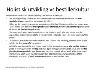 Holistisk utvikling vs bestillerkultur Joseph Selbie har forsket på webutvikling. Her er hans konklusjon: We did not find any correlation with user satisfaction and those teams with the  most specialized team  members, one way or the other. What we did consistently observe among teams that had high user satisfaction scores, was: Those teams that achieved  the highest degree of shared, holistic understanding  consistently designed  the best web applications .  The more each team member understood the business goals, the user needs, and the capabilities and limitations of the IT environment—a holistic view—the more successful the project. In contrast, the more each team member was “siloed” into knowing just their piece of the whole, the  less successful  the project.  All of the members of the best teams could tell us, with relative ease,  the top five business goals  of their application, the  top five user types  the application was to serve, and the  top five platform capabilities and limitations  they had to work within. And, when questioned more deeply, each team member revealed an appreciation and understanding of the challenges and goals of  their teammates  almost as well as their own. * Kilde:  Bringing Holistic Awareness to Your Design, Joseph Selbie 