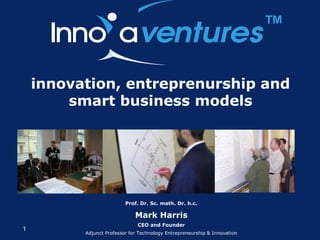 ™

    innovation, entreprenurship and
        smart business models




                          Prof. Dr. Sc. math. Dr. h.c.

                              Mark Harris
                               CEO and Founder
1
          Adjunct Professor for Technology Entrepreneurship & Innovation
 
