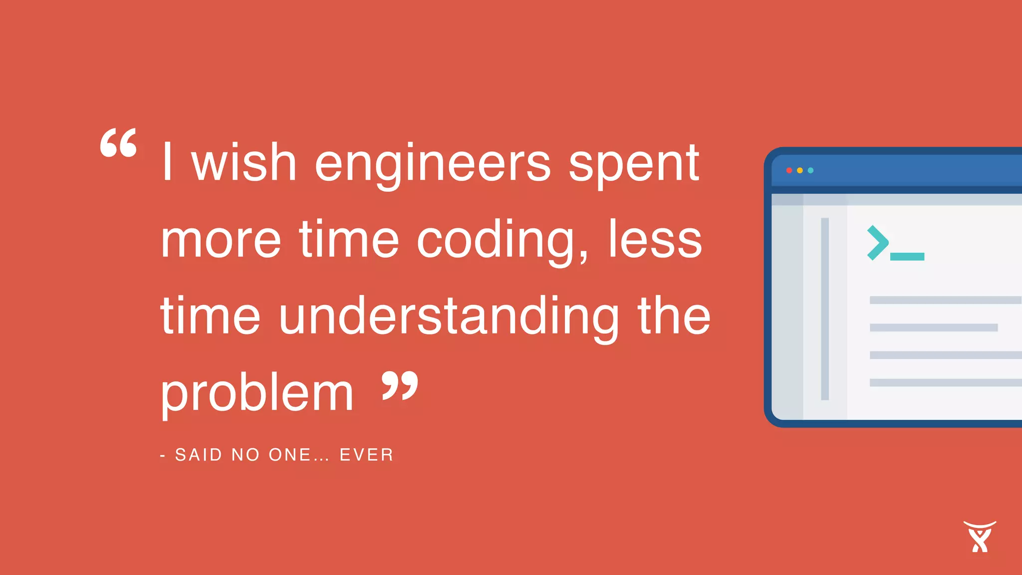 I wish engineers spent
more time coding, less
time understanding the
problem
- SAID NO ONE… EVER
“
”
 