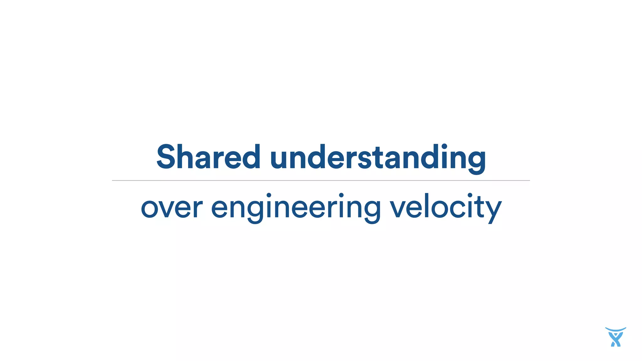 Shared understanding
over engineering velocity
 