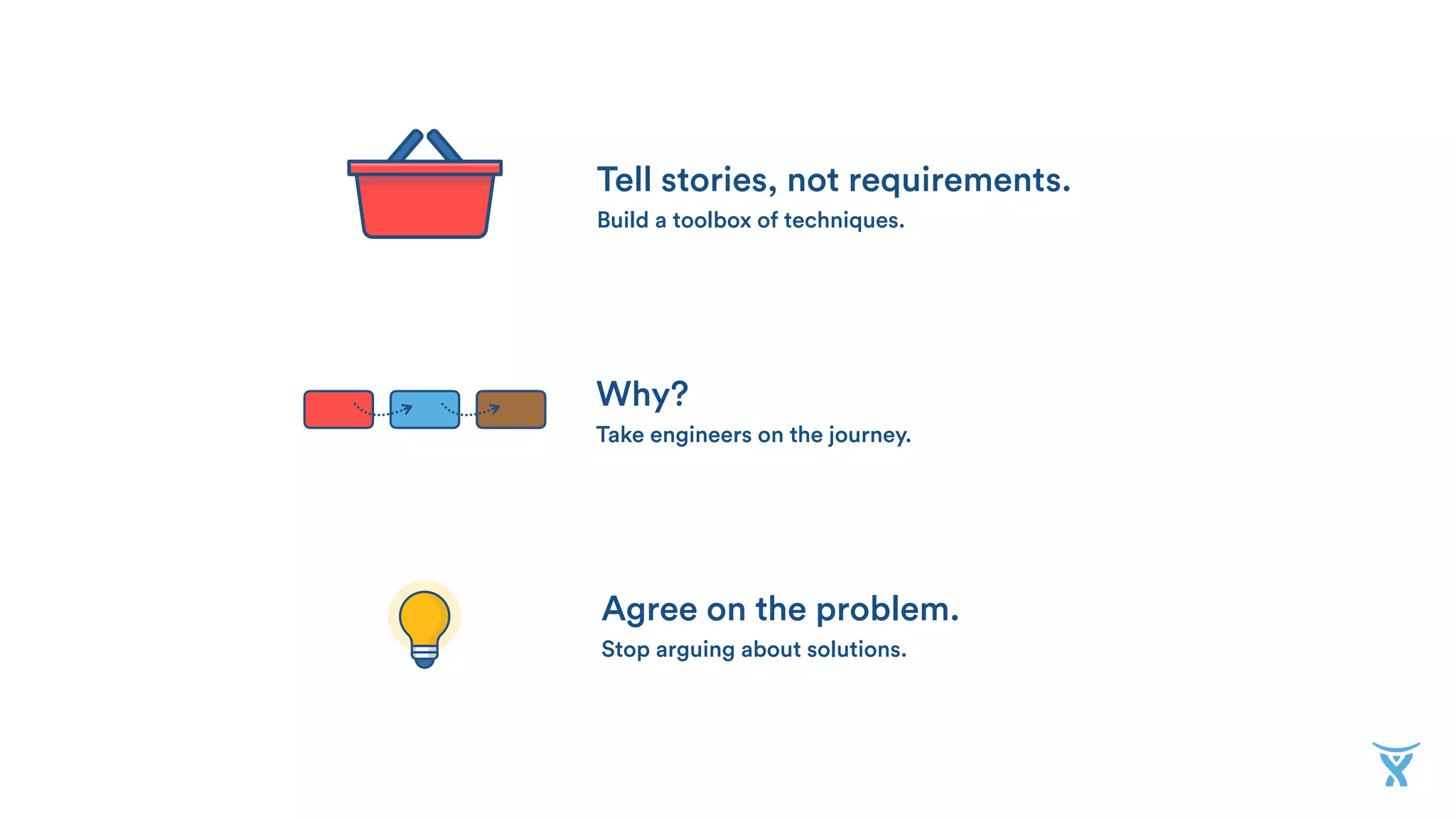 Tell stories, not requirements. 
Build a toolbox of techniques.
Why? 
Take engineers on the journey.
Agree on the problem. 
Stop arguing about solutions.
 