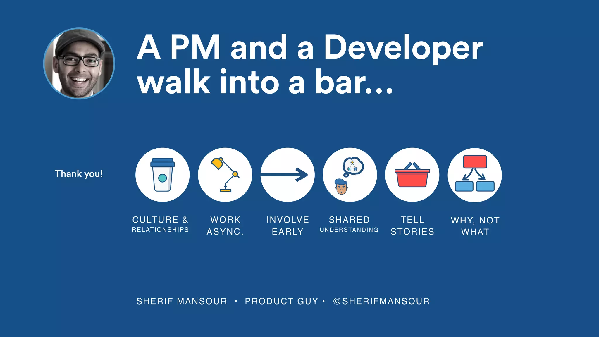 SHERIF MANSOUR • PRODUCT GUY • @SHERIFMANSOUR
A PM and a Developer
walk into a bar…
WORK
ASYNC.
INVOLVE
EARLY
SHARED
UNDERSTANDING
TELL
STORIES
CULTURE &
RELATIONSHIPS
spot
WHY, NOT
WHAT
Thank you!
 