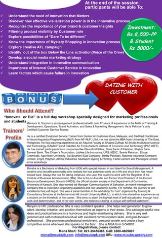 At the end of the session
                                                                      participants will be able To:
      Understand the need of innovation that Matters
      Discover how effective visualization power is in the innovative process
      Recognize the importance of your brand & customer Insights            Investment:
      Filtering product visibility by Customer role
      Explore possibilities of “Dare To be different”
                                                                            Rs.8,500-PP
      Know the importance of Mystery Shopping in innovation process          B.Student
      Explore creative ATL campaign                                          Rs 5000/-
      Identify out of the box Below the Line activation(Voice of the Crew)
      Develop a social media marketing strategy
      Understand integration in innovative communication
      Importance of Internal Customer Service in innovation
      Learn factors which cause failure in innovation


                                                                                       DATING WITH
                                                                                        CUSTOMER



    “Innovate or Die” is a full day workshop specially designed for marketing professionals
    and students Mansoor A. Soomro is a management professional with over 17 years of experience in the fields of Training &
                     Development, Operations, Brand Activation, and Sales & Marketing Management. He is Pakistan’s only
                     Certified Customer Service Trainer.

                     He is a certified Customer Service Trainer from Centre for Customer-Care, Malaysia, and Certified Practitioner
                     in Neuro-linguistics Programming (NLP) from NF-NLP, USA. He has done his MBA from University of The East,
                     Philippines. He has teaching experience as an Adjunct Faculty at Shaeed Zulfiqar Ali Bhutto Institute of science
                     and Technology (SZABIST) and Pakistan Air Force-Karachi Institute of Economic and Technology (PAF-KIET).
                     He has trained participants from companies like GlaxoSmithKline, State Bank of Pakistan, Khyber Bank,
                     Tameer Bank, The Citizen’s Foundation, Jubilee Life Insurance, UPS, KESC, Searle Pakistan, Efroze
                     Chemicals, Aga Khan University, Sui Southern Gas Company, Berlitz Pakistan, National Insurance Company
                     Limited, Engro Polymer, Almoiz Industries, Mustaqim Dyeing & Printing, Facto Cement and Packages Limited
                     in his workshops.

                     Rimsha is a Bachelors in Marketing from UOK,with special interest in and talent for Brand Management. A
                     creative and versatile personality who realized her true potentials early on in life and since then has never
                     looked back. Always the one for taking initiatives, she used this quality to work with the Registrar of the
                     Institute of Business Administration (IBA). She is the co-founder and former Vice President of the Human
                     Resource Development Society (HRDS), the official student society of the Department of Commerce,
                     University of Karachi. She also worked ad Manager Communications of Salvation, an event management
                     company that is involved in organizing academic and non-academic events. For Rimsha, the journey to self-
                     excellence has just begun. She was a panel member in the workshop “U-Turn” organized by Training &
                     Consultancy Services at the Mohammad Ali Jinnah University (MAJU), in which she shared her experiences as
                     a student on the threshold of her career. She aims to attain the highest level of self-actualization through hard
                     work and determination, and in her own words, she believes in being “a unique self-defined statement”.
                     Maryam is HR professional. She is very confident speaker . She helps next generation to grow
                     talent, develop initiative, and position themselves as experts in their areas. She packages useful new
                     ideas and practical lessons in a humorous and highly entertaining delivery. She is very well
                     groomed and self-motivated individual with excellent communication skills, and goal-focused
                     professional . She promotes professional enrichment, personal growth and create a truly
                     competitive arena whenever she speaks on the floor . She is MBA from SZABIST.
                                                For Registration, please contact
                                        Mona Shah: Tel: 021-35450365, Cell: 0300-4609007
                                mona@mcubepk.com, info@mcubepk.com URL: www.m-cube.weebly.com
 