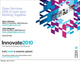 Open Services
 (OSLC) and Jazz:
 Working Together
  Dave Johnson
  Web 2.0 Architect, IBM Rational
  dmjohnso@us.ibm.com

  John Wiegand
  Chief Architect, IBM Rational
  John_Wiegand@us.ibm.com

  ALM-2210B




 The premiere software and product delivery event.
 June 6–10 Orlando, Florida

Monday, July 18, 2011
 
