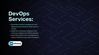 Streamline software development and
deployment processes for faster time-to-
market.
Implement continuous integration and
continuous deployment (CI/CD) pipelines.
Automate infrastructure management to
improve efficiency and reduce downtime.
DevOps
Services:
 