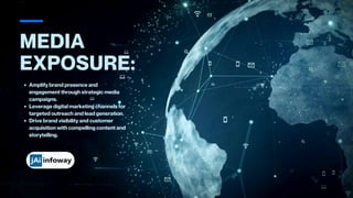 MEDIA
EXPOSURE:
Amplify brand presence and
engagement through strategic media
campaigns.
Leverage digital marketing channels for
targeted outreach and lead generation.
Drive brand visibility and customer
acquisition with compelling content and
storytelling.
 
