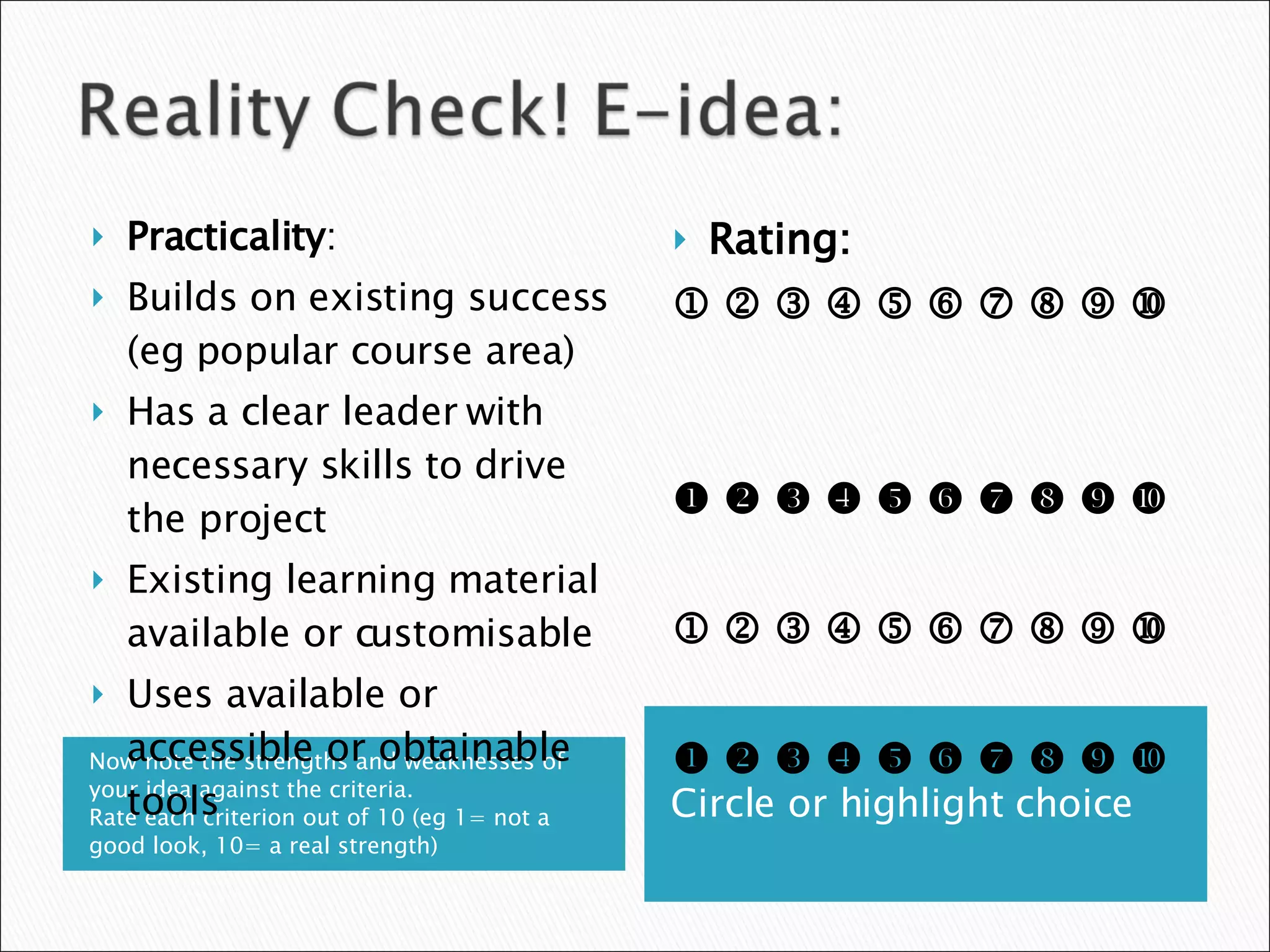 Now note the strengths and weaknesses of your idea against the criteria.  Rate each criterion out of 10 (eg 1= not a good look, 10= a real strength) Circle or highlight choice Practicality : Builds on existing success (eg popular course area) Has a clear leader with necessary skills to drive the project Existing learning material available or customisable Uses available or accessible or obtainable tools Rating:                                                                                                                 