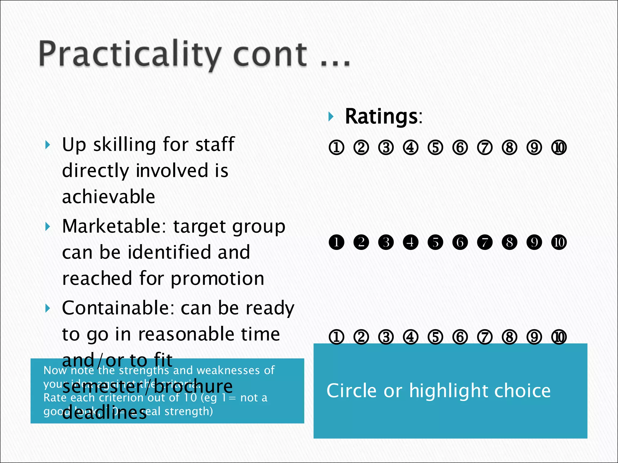 Now note the strengths and weaknesses of your idea against the criteria.  Rate each criterion out of 10 (eg 1= not a good look, 10= a real strength) Circle or highlight choice Up skilling for staff directly involved is achievable Marketable: target group can be identified and reached for promotion Containable: can be ready to go in reasonable time and/or to fit semester/brochure deadlines Ratings :                                                                                     