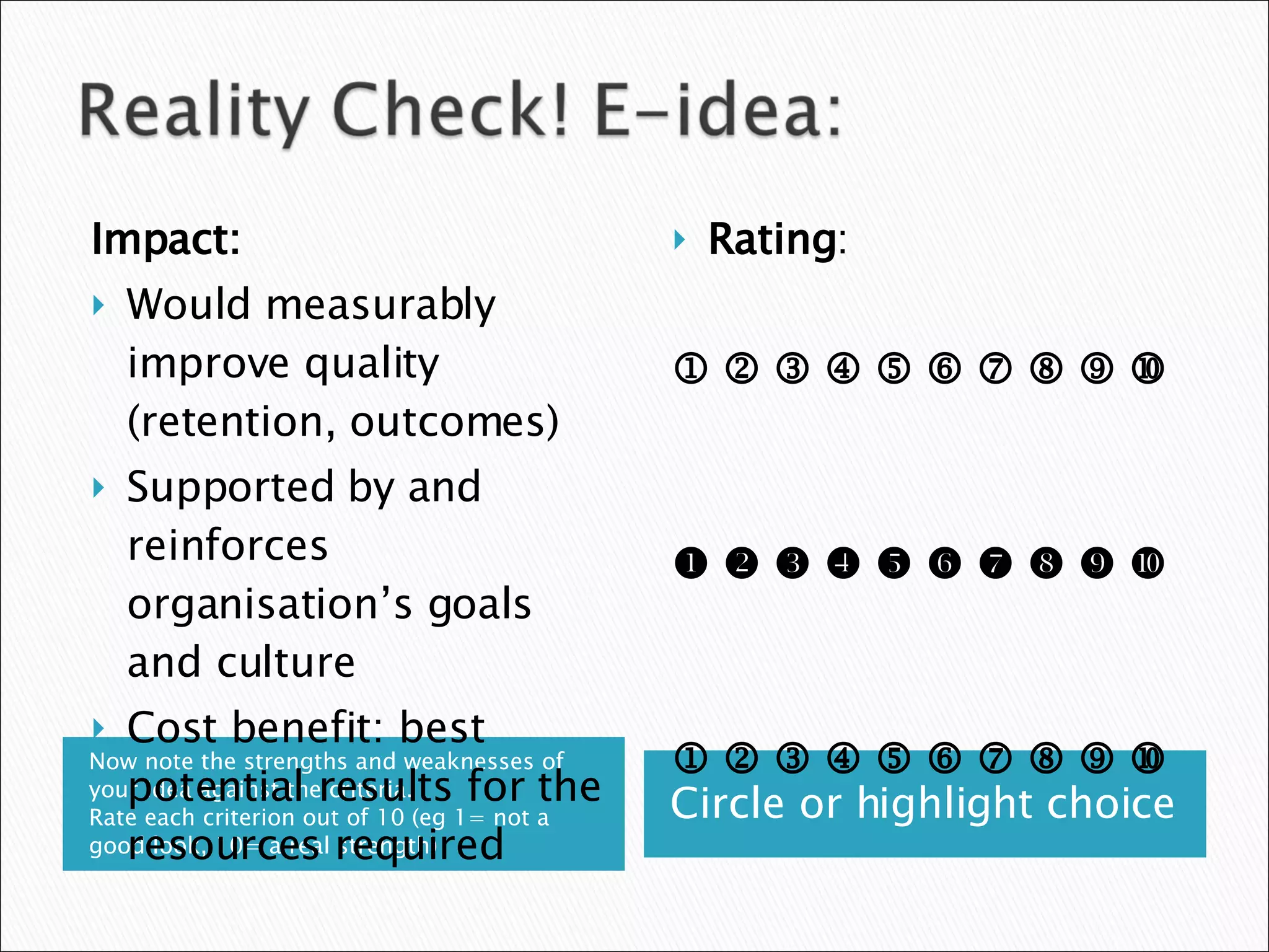 Now note the strengths and weaknesses of your idea against the criteria.  Rate each criterion out of 10 (eg 1= not a good look, 10= a real strength) Circle or highlight choice Impact: Would measurably improve quality (retention, outcomes) Supported by and reinforces organisation’s goals and culture Cost benefit: best potential results for the resources required  Rating :                                                                                     