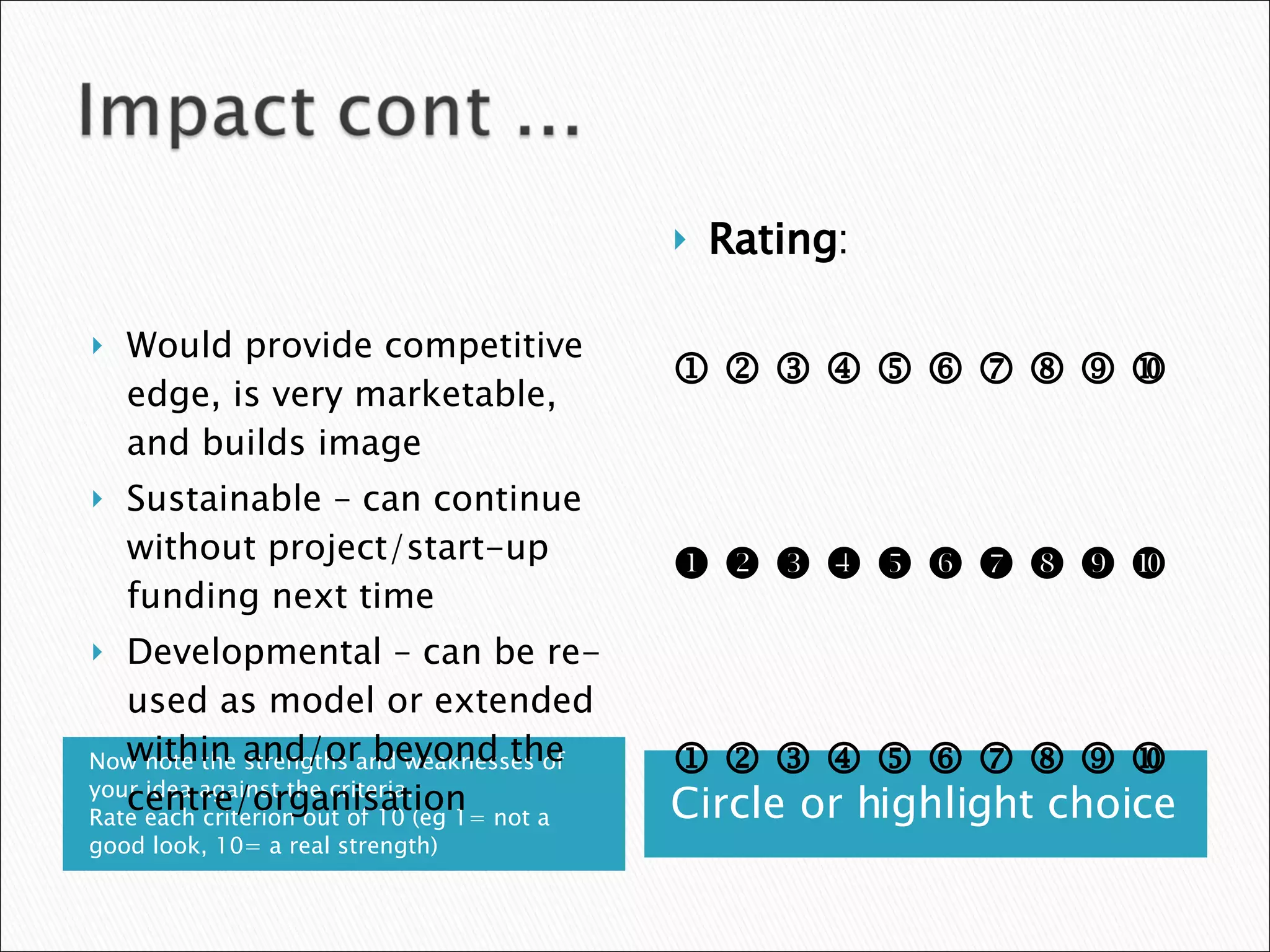 Now note the strengths and weaknesses of your idea against the criteria.  Rate each criterion out of 10 (eg 1= not a good look, 10= a real strength) Circle or highlight choice Would provide competitive edge, is very marketable, and builds image  Sustainable – can continue without project/start-up funding next time Developmental – can be re-used as model or extended within and/or beyond the centre/organisation Rating :                                                                                     