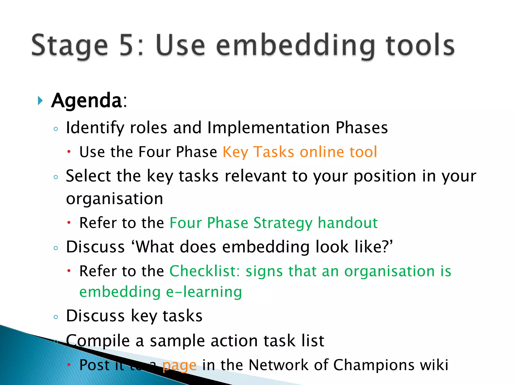Agenda : Identify roles and Implementation Phases Use the Four Phase  Key Tasks online tool Select the key tasks relevant to your position in your organisation Refer to the  Four Phase Strategy handout Discuss ‘What does embedding look like?’ Refer to the  Checklist: signs that an organisation is embedding e-learning Discuss key tasks Compile a sample action task list  Post it to a  page  in the Network of Champions wiki  