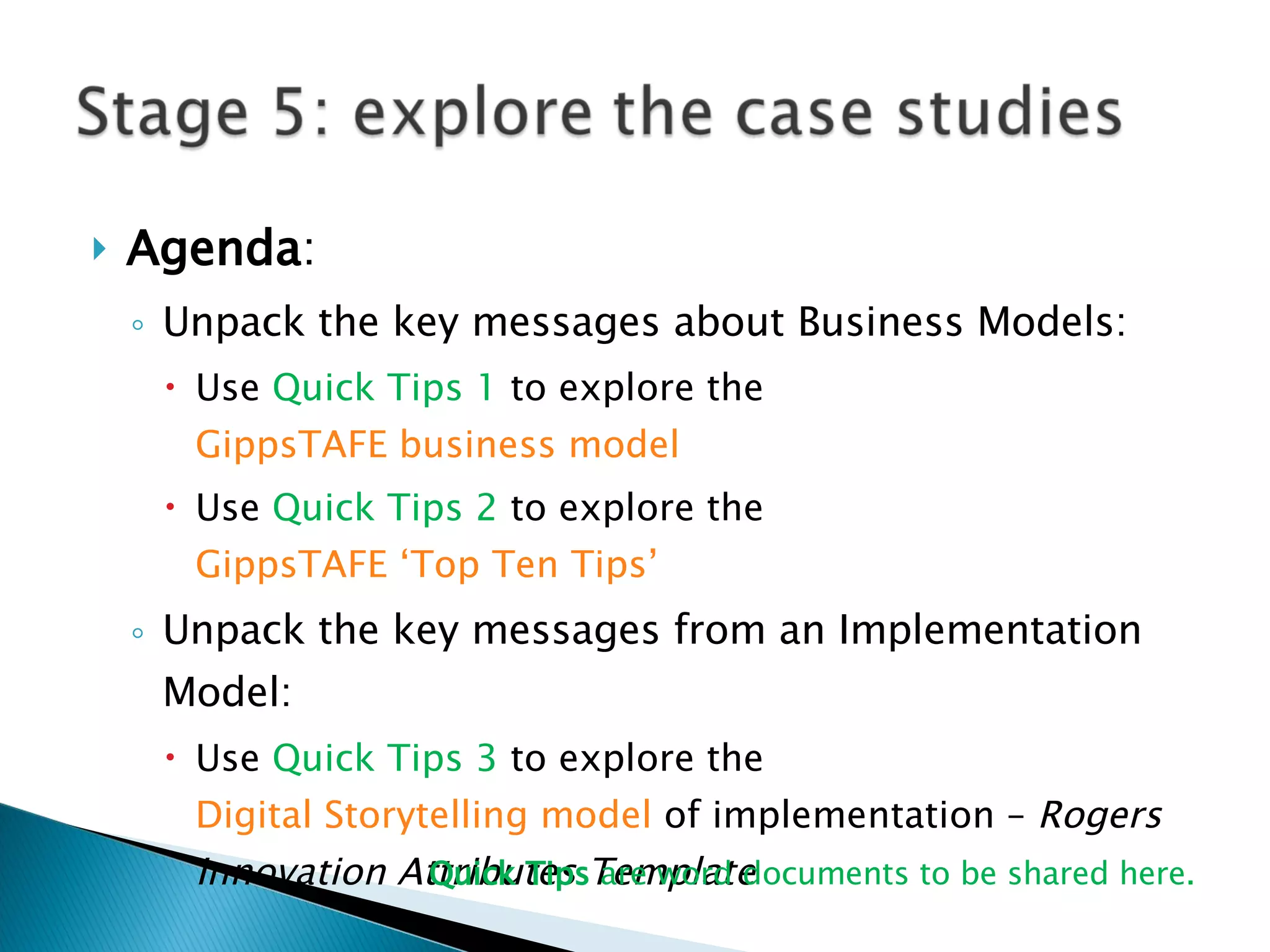 Agenda :  Unpack the key messages about Business Models: Use  Quick Tips 1  to explore the  GippsTAFE business model Use  Quick Tips 2  to explore the  GippsTAFE ‘Top Ten Tips’ Unpack the key messages from an Implementation Model: Use  Quick Tips 3  to explore the  Digital Storytelling model  of implementation –  Rogers Innovation Attributes Template Quick Tips  are word documents to be shared here. 