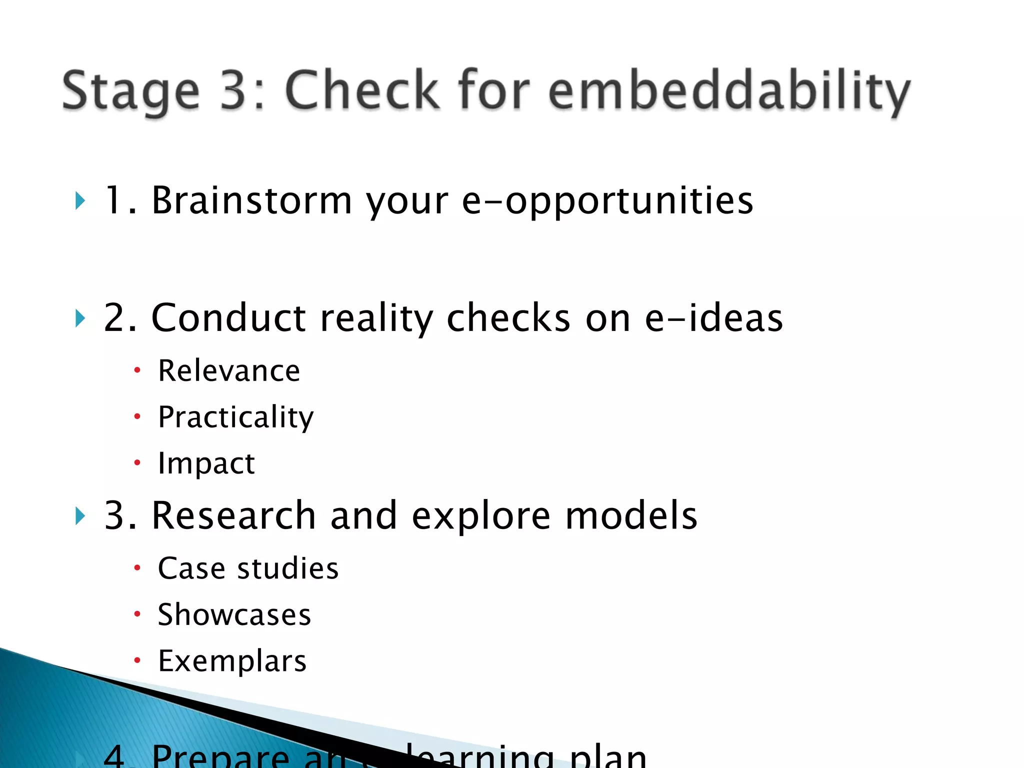 1. Brainstorm your e-opportunities 2. Conduct reality checks on e-ideas Relevance Practicality Impact 3. Research and explore models  Case studies Showcases  Exemplars 4. Prepare an e-learning plan 