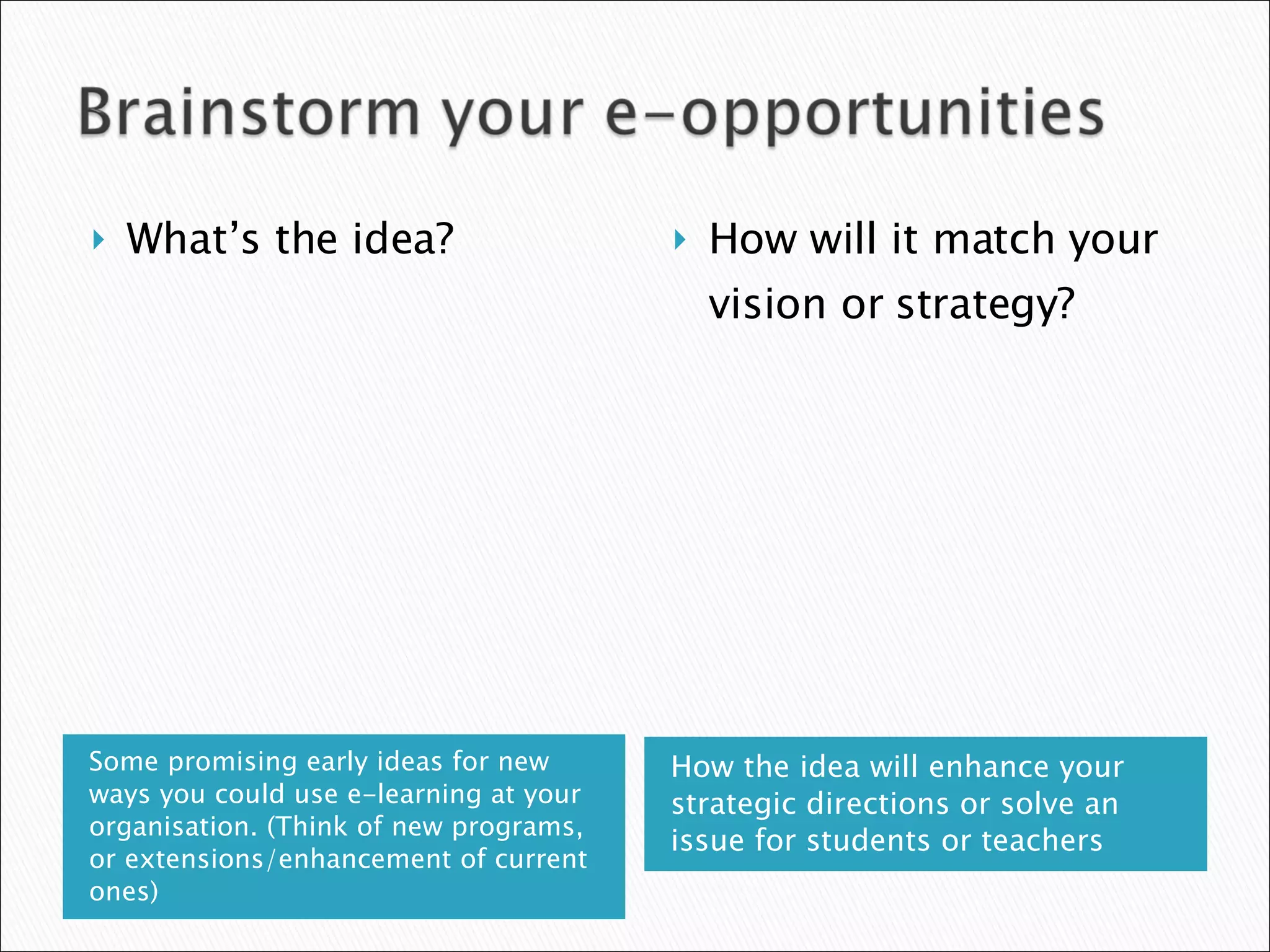 Some promising early ideas for new ways you could use e-learning at your organisation. (Think of new programs, or extensions/enhancement of current ones) How the idea will enhance your strategic directions or solve an issue for students or teachers What’s the idea? How will it match your vision or strategy? 