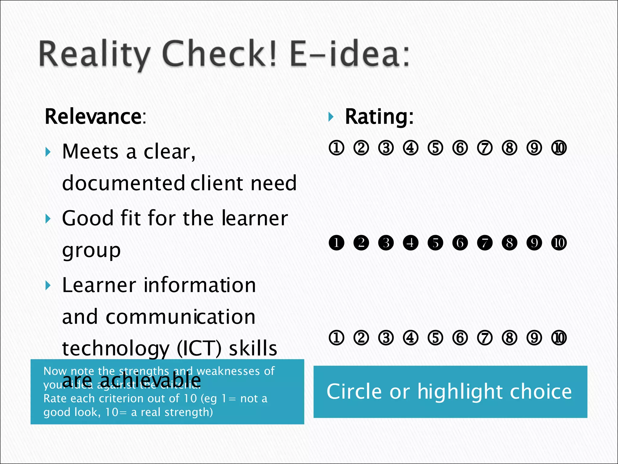 Now note the strengths and weaknesses of your idea against the criteria.  Rate each criterion out of 10 (eg 1= not a good look, 10= a real strength) Circle or highlight choice Relevance : Meets a clear, documented client need Good fit for the learner group Learner information and communication technology (ICT) skills are achievable Rating:                                                                                     