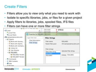 • Filters allow you to view only what you need to work with
• Isolate to specific libraries, jobs, or files for a given project
• Apply filters to libraries, jobs, spooled files, IFS files
• Filters can have one or more filter strings
Create Filters
 