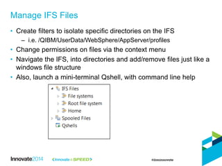 • Create filters to isolate specific directories on the IFS
– i.e. /QIBM/UserData/WebSphere/AppServer/profiles
• Change permissions on files via the context menu
• Navigate the IFS, into directories and add/remove files just like a
windows file structure
• Also, launch a mini-terminal Qshell, with command line help
Manage IFS Files
 