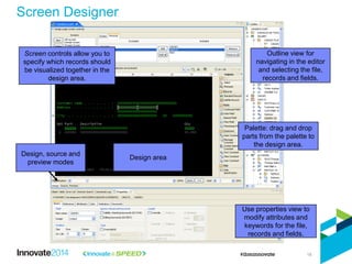 18
Use properties view to
modify attributes and
keywords for the file,
records and fields.
Outline view for
navigating in the editor
and selecting the file,
records and fields.
Design area
Design, source and
preview modes
Screen controls allow you to
specify which records should
be visualized together in the
design area.
Palette: drag and drop
parts from the palette to
the design area.
Screen Designer
 