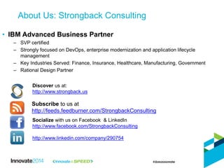 About Us: Strongback Consulting
• IBM Advanced Business Partner
– SVP certified
– Strongly focused on DevOps, enterprise modernization and application lifecycle
management
– Key Industries Served: Finance, Insurance, Healthcare, Manufacturing, Government
– Rational Design Partner
Discover us at:
http://www.strongback.us
Subscribe to us at
http://feeds.feedburner.com/StrongbackConsulting
Socialize with us on Facebook & LinkedIn
http://www.facebook.com/StrongbackConsulting
http://www.linkedin.com/company/290754
 