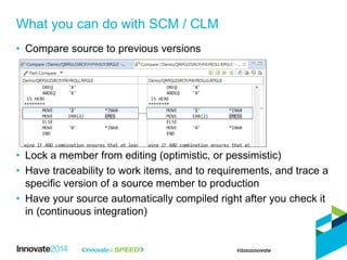 • Compare source to previous versions
• Lock a member from editing (optimistic, or pessimistic)
• Have traceability to work items, and to requirements, and trace a
specific version of a source member to production
• Have your source automatically compiled right after you check it
in (continuous integration)
What you can do with SCM / CLM
 
