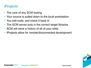 • The core of any SCM tooling
• Your source is pulled down to the local workstation
• You edit code, and check it back in
• The SCM server puts in the correct target libraries
• SCM will store a history of all of your edits
• iProjects allow for remote/disconnected development
iProjects
 