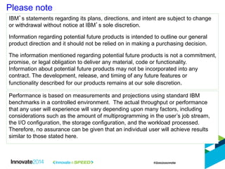 Please note
IBM’s statements regarding its plans, directions, and intent are subject to change
or withdrawal without notice at IBM’s sole discretion.
Information regarding potential future products is intended to outline our general
product direction and it should not be relied on in making a purchasing decision.
The information mentioned regarding potential future products is not a commitment,
promise, or legal obligation to deliver any material, code or functionality.
Information about potential future products may not be incorporated into any
contract. The development, release, and timing of any future features or
functionality described for our products remains at our sole discretion.
Performance is based on measurements and projections using standard IBM
benchmarks in a controlled environment. The actual throughput or performance
that any user will experience will vary depending upon many factors, including
considerations such as the amount of multiprogramming in the user’s job stream,
the I/O configuration, the storage configuration, and the workload processed.
Therefore, no assurance can be given that an individual user will achieve results
similar to those stated here.
 