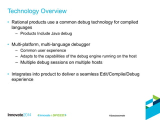 • Rational products use a common debug technology for compiled
languages
– Products Include Java debug
• Multi-platform, multi-language debugger
– Common user experience
– Adapts to the capabilities of the debug engine running on the host
– Multiple debug sessions on multiple hosts
• Integrates into product to deliver a seamless Edit/Compile/Debug
experience
Technology Overview
 