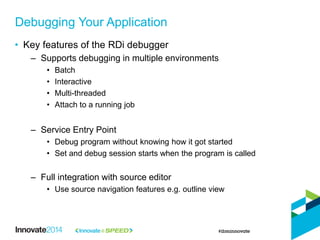 • Key features of the RDi debugger
– Supports debugging in multiple environments
• Batch
• Interactive
• Multi-threaded
• Attach to a running job
– Service Entry Point
• Debug program without knowing how it got started
• Set and debug session starts when the program is called
– Full integration with source editor
• Use source navigation features e.g. outline view
Debugging Your Application
 