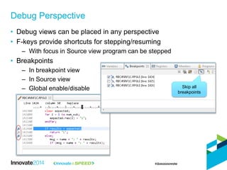 • Debug views can be placed in any perspective
• F-keys provide shortcuts for stepping/resuming
– With focus in Source view program can be stepped
• Breakpoints
– In breakpoint view
– In Source view
– Global enable/disable
Debug Perspective
Skip all
breakpoints
 