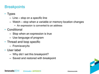 • Types
– Line – stop on a specific line
– Watch – stop when a variable or memory location changes
• An expression is converted to an address
• Conditional
– Stop when an expression is true
– Use language of program
• Thread and loop specific
– From/every/to
• User label
– Why did I set this breakpoint?
– Saved and restored with breakpoint
Breakpoints
 