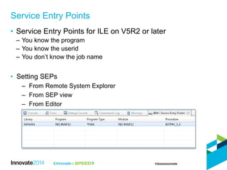 • Service Entry Points for ILE on V5R2 or later
– You know the program
– You know the userid
– You don’t know the job name
• Setting SEPs
– From Remote System Explorer
– From SEP view
– From Editor
Service Entry Points
 