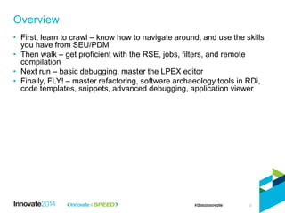 3
• First, learn to crawl – know how to navigate around, and use the skills
you have from SEU/PDM
• Then walk – get proficient with the RSE, jobs, filters, and remote
compilation
• Next run – basic debugging, master the LPEX editor
• Finally, FLY! – master refactoring, software archaeology tools in RDi,
code templates, snippets, advanced debugging, application viewer
Overview
 