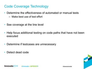 Code Coverage Technology
• Determine the effectiveness of automated or manual tests
– Make best use of test effort
• See coverage at the line level
• Help focus additional testing on code paths that have not been
executed
• Determine if testcases are unnecessary
• Detect dead code
 