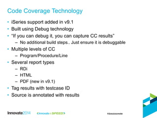 Code Coverage Technology
• iSeries support added in v9.1
• Built using Debug technology
• “If you can debug it, you can capture CC results”
– No additional build steps.. Just ensure it is debuggable
• Multiple levels of CC
– Program/Procedure/Line
• Several report types
– RDi
– HTML
– PDF (new in v9.1)
• Tag results with testcase ID
• Source is annotated with results
 