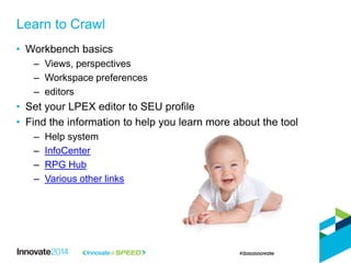• Workbench basics
– Views, perspectives
– Workspace preferences
– editors
• Set your LPEX editor to SEU profile
• Find the information to help you learn more about the tool
– Help system
– InfoCenter
– RPG Hub
– Various other links
Learn to Crawl
 