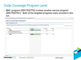 Code Coverage Program Level
• IBM i program (SRVTESTP2) invokes another service program
(SRVTESTSV). Both of the targeted programs were covered in this
run.
 