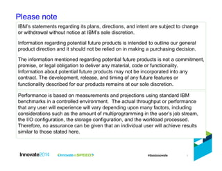 1
Please note
IBM’s statements regarding its plans, directions, and intent are subject to change
or withdrawal without notice at IBM’s sole discretion.
Information regarding potential future products is intended to outline our general
product direction and it should not be relied on in making a purchasing decision.
The information mentioned regarding potential future products is not a commitment,
promise, or legal obligation to deliver any material, code or functionality.
Information about potential future products may not be incorporated into any
contract. The development, release, and timing of any future features or
functionality described for our products remains at our sole discretion.
Performance is based on measurements and projections using standard IBM
benchmarks in a controlled environment. The actual throughput or performance
that any user will experience will vary depending upon many factors, including
considerations such as the amount of multiprogramming in the user’s job stream,
the I/O configuration, the storage configuration, and the workload processed.
Therefore, no assurance can be given that an individual user will achieve results
similar to those stated here.
 