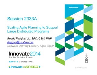 © 2014 IBM Corporation
Session 2333A
Scaling Agile Planning to Support
Large Distributed Programs
Reedy Feggins. Jr., SPC, CSM, PMP
rfeggins@us.ibm.com
Software Delivery Leader / Agile Coach
 