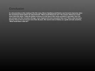 Conclusion
In a documentary on the making of the film Jaws, Steven Spielberg said that he was forced to improvise when
the mechanical shark failed. He asked himself, “What would Hitchcock do?” The answer: Hitchcock would
never show the shark. Today the global economy is in the jaws of the worst recession in decades. How can
you emerge from the recession stronger, more inspired and more innovative than ever? Steve Jobs has been
leaving clues to his success for more than 30 years. We need to look at history as a guide and ask ourselves,
“What would Steve Jobs do?”
 